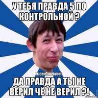 у тебя правда 5 по контрольной ? да правда а ты не верил чё не верил ?!