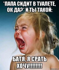 *папа сидит в туалете, ок да?* и ты такой: батя, я срать хочу!!!!!!!!