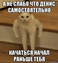 а не слабо что денис самостоятельно качаться начал раньше тебя