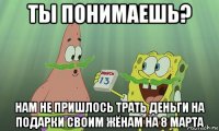 ты понимаешь? нам не пришлось трать деньги на подарки своим жёнам на 8 марта