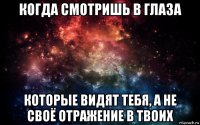 когда смотришь в глаза которые видят тебя, а не своё отражение в твоих