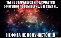 ты не стараешся и получается офигенно потом веришь в себя и... нефига не получается!!!!