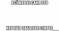 всё новое саня это хорошо забытое старое