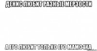 денис любит разные мерзости а его любит только его мамо4ка