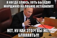 я когда злюсь, хоть бы одну морщинку на лобике оставили!!! нет, ну как это?! вы же... бляяяять!!!