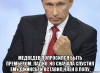  медведев попросился быть премьером, ладно, но сначала спустил ему джинсы и вставил член в попу