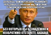 долбоёбы, вам же сказали, развивайте передовые технологии, ии там всякие гелиофизические и прочую хрень без которых вы безнадёжно и необратимо отстанете. axaxaxa