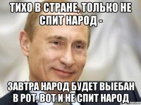 тихо в стране, только не спит народ - завтра народ будет выебан в рот, вот и не спит народ