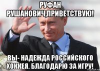 руфан рушанович,приветствую! вы- надежда российского хоккея. благодарю за игру!