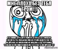 мне плохо без тебя гром!!! я уезжаю к родителям неделю.буду сильно скучать!ты любишь меня громушко?ответь искренне.не жалей меня как ни будь переживу только не мучай пожалуйсто-ответь искренне-от ли