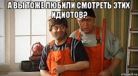 а вы тоже любили смотреть этих идиотов? 