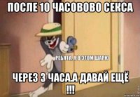 после 10 часовово секса через 3 часа.а давай ещё !!!