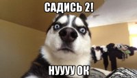 садись 2! нуууу ок