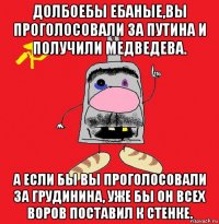 долбоебы ебаные,вы проголосовали за путина и получили медведева. а если бы вы проголосовали за грудинина, уже бы он всех воров поставил к стенке.