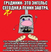 грудинин- это энгельс сегодня,а ленин завтра. что? грудинин в отличие от энгельса ни копейки не дал на развитие коммунистического движения, даже кпрф,уж не говоря про то, как он относится к своим рабам? да сколько тебе заплатили за очернение истинного народного предпринимателя?