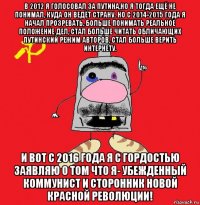 в 2012 я голосовал за путина,но я тогда ещё не понимал, куда он ведёт страну. но с 2014-2015 года я начал прозревать, больше понимать реальное положение дел, стал больше читать обличающих путинский режим авторов, стал больше верить интернету. и вот с 2016 года я с гордостью заявляю о том что я- убежденный коммунист и сторонник новой красной революции!