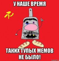 у наше время таких тупых мемов не было!