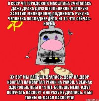 в ссср чп городского масштаба считалась даже драка двух школьников, которую заметил милиционер. поднимать руку на человека последнее дело, не то что сейчас- норма. эх вот мы раньше дрались. двор на двор квартал на квартал район на район. а сейчас здоровые лбы в 14 лет, больше меня, идут получать паспорт и ни разу не дрались. я бы таким не давал паспорта!