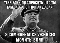 тебя забыли спросить, что ты там заебался. копай давай! я сам заебался уже всех мочить, бля!!!