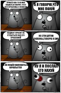 Пришёл как-то ко мне пациент,и говорит ,что у него проблемы с пенисом А я говорю,что мне похуй Пациент просит не стебаться над его проблемой Но эти шутки охуенны,говорю я ему И он пошёл жаловаться начальству Ну я и послал его НАХУЙ