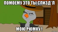 помоему это ты спизд*л мою рюмку !