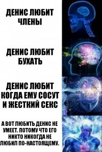 Денис любит члены Денис любит бухать Денис любит когда ему сосут и жесткий секс А вот любить Денис не умеет. Потому что его никто никогда не любил по-настоящему.