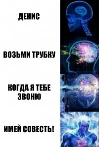 Денис Возьми трубку Когда я тебе звоню Имей совесть!