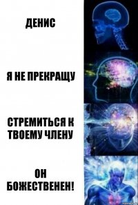 Денис Я не прекращу Стремиться к твоему члену Он божественен!