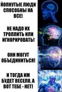 Йопнутые люди способны на все! Не надо их троллить или игнорировать! Они могут объединиться! И тогда им будет весело, а вот тебе - нет!