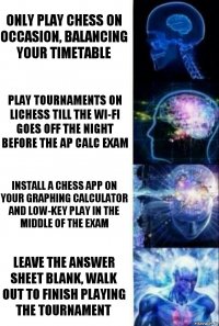 Only play chess on occasion, balancing your timetable play tournaments on lichess till the wi-fi goes off the night before the AP Calc exam install a chess app on your graphing calculator and low-key play in the middle of the exam leave the answer sheet blank, walk out to finish playing the tournament