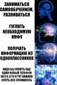 Заниматься самообучением, развиваться Гуглить необходимую инфу получать информацию из одноклассников надо бы купить еще один новый телефон за 8 к, а то я тут нажала опять все сломалось