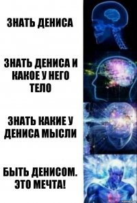 Знать Дениса Знать Дениса и какое у него тело Знать какие у Дениса мысли Быть Денисом. Это мечта!