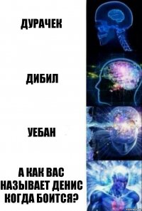 Дурачек Дибил Уебан А как вас называет Денис когда боится?