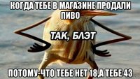 когда тебе в магазине продали пиво потому-что тебе нет 18,а тебе 43