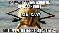 когда тебе в магазине не продали пиво потому-что тебе нет 18,а тебе 43