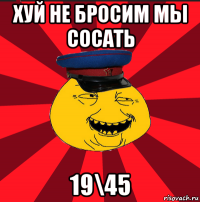 хуй не бросим мы сосать 19\45