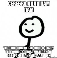 серебро ляля пам пам тирлипи пилити пам ляля я скажу тебе одно ты любознательный обворожительный халявщик