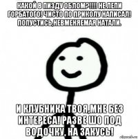 какой в пизду облом?!!!! не лепи горбатого! чисто по приколу написал! попустись,невменяемая натали. и клубника твоя,мне без интереса! разве шо под водочку, на закусь!