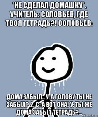 *не сделал домашку*. учитель: соловьев, где твоя тетрадь?! соловьев: дома забыл.. у: а голову ты не забыл? 2. с: а вот она! у: ты же дома забыл тетрадь?...