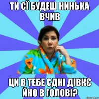 ти сї будеш нинька вчив ци в тебе єдні дівкє йно в голові?