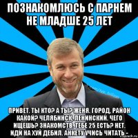 познакомлюсь с парнем не младше 25 лет привет. ты кто? а ты? женя. город, район какой? челябинск, ленинский. чего ищешь? знакомств. тебе 25 есть? нет. иди на хуй дебил. анкету учись читать -