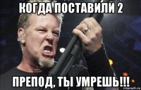 когда поставили 2 препод, ты умрешь!!!