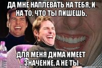 да мне наплевать на тебя, и на то, что ты пишешь, для меня дима имеет значение, а не ты