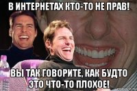 в интернетах кто-то не прав! вы так говорите, как будто это что-то плохое!