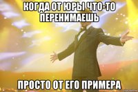 когда от юры что-то перенимаешь просто от его примера