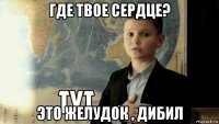 где твое сердце? это желудок , дибил