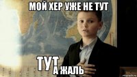 мой хер уже не тут а жаль