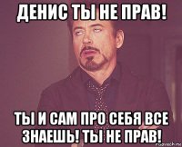 денис ты не прав! ты и сам про себя все знаешь! ты не прав!