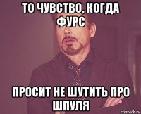 то чувство, когда фурс просит не шутить про шпуля