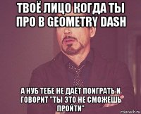 твоё лицо когда ты про в geometry dash а нуб тебе не даёт поиграть и говорит "ты это не сможешь пройти"